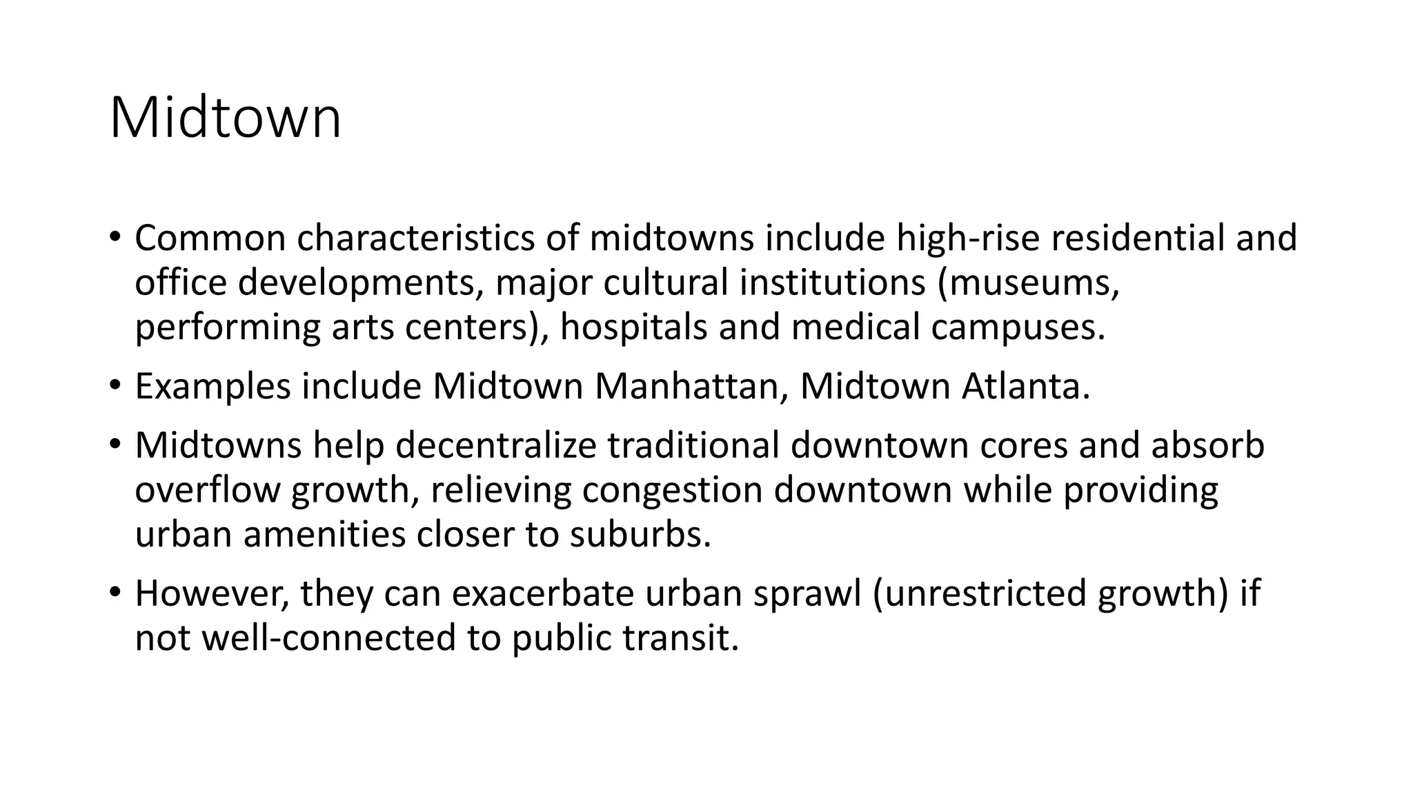 Midtown
• Common characteristics of midtowns include high-rise residential and
office developments, major cultural institutions (museums,
performing arts centers), hospitals and medical campuses.
• Examples include Midtown Manhattan, Midtown Atlanta.
• Midtowns help decentralize traditional downtown cores and absorb
overflow growth, relieving congestion downtown while providing
urban amenities closer to suburbs.
• However, they can exacerbate urban sprawl (unrestricted growth) if
not well-connected to public transit.
 