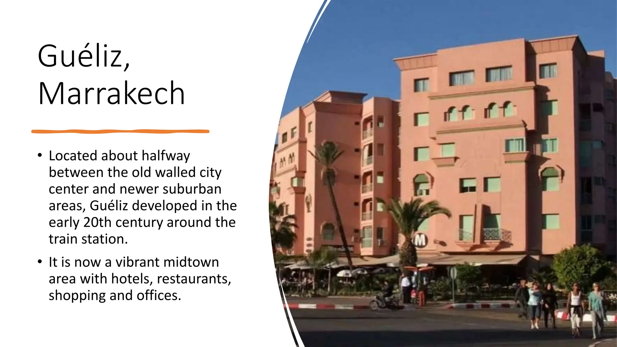 Guéliz,
Marrakech
• Located about halfway
between the old walled city
center and newer suburban
areas, Guéliz developed in the
early 20th century around the
train station.
• It is now a vibrant midtown
area with hotels, restaurants,
shopping and offices.
 