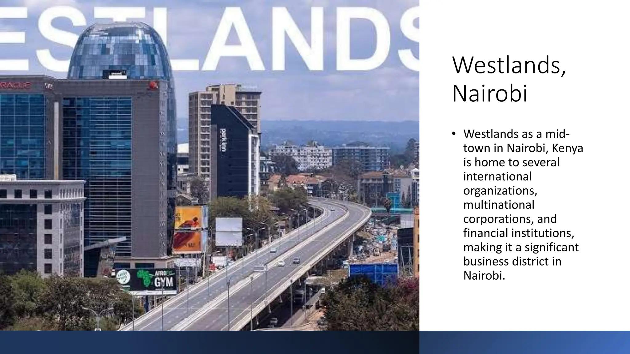 Westlands,
Nairobi
• Westlands as a mid-
town in Nairobi, Kenya
is home to several
international
organizations,
multinational
corporations, and
financial institutions,
making it a significant
business district in
Nairobi.
 