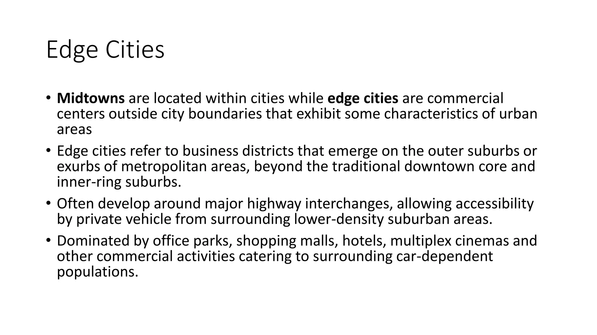 Edge Cities
• Midtowns are located within cities while edge cities are commercial
centers outside city boundaries that exhibit some characteristics of urban
areas
• Edge cities refer to business districts that emerge on the outer suburbs or
exurbs of metropolitan areas, beyond the traditional downtown core and
inner-ring suburbs.
• Often develop around major highway interchanges, allowing accessibility
by private vehicle from surrounding lower-density suburban areas.
• Dominated by office parks, shopping malls, hotels, multiplex cinemas and
other commercial activities catering to surrounding car-dependent
populations.
 