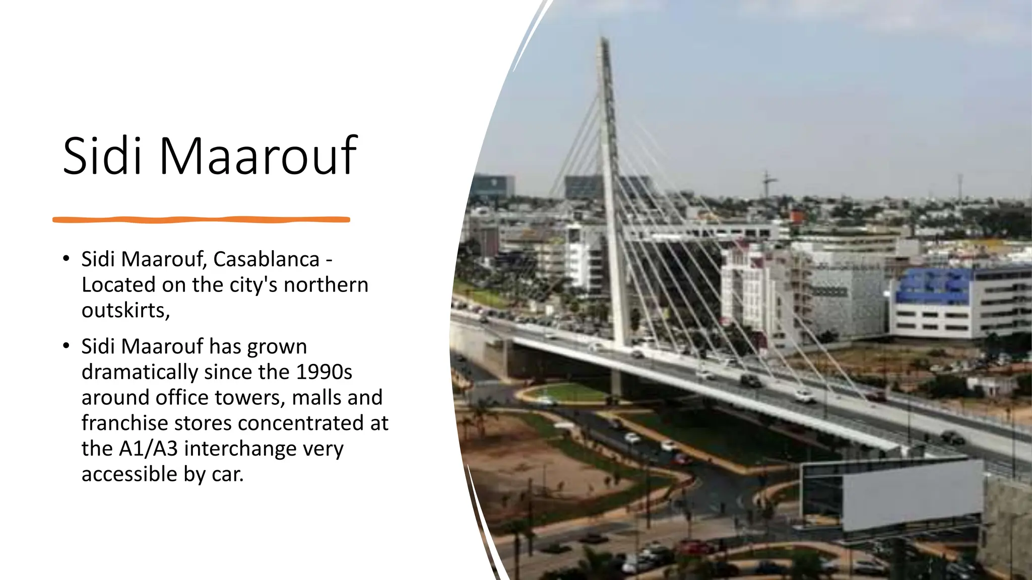 Sidi Maarouf
• Sidi Maarouf, Casablanca -
Located on the city's northern
outskirts,
• Sidi Maarouf has grown
dramatically since the 1990s
around office towers, malls and
franchise stores concentrated at
the A1/A3 interchange very
accessible by car.
 