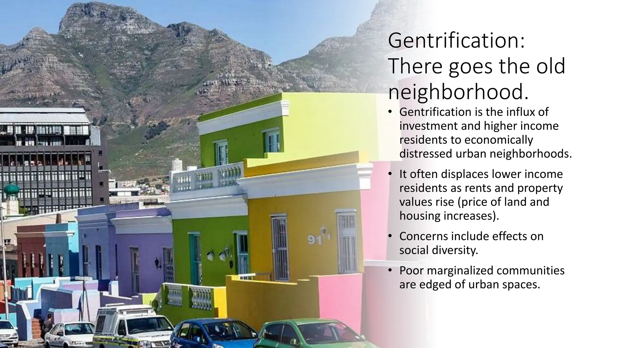 Gentrification:
There goes the old
neighborhood.
• Gentrification is the influx of
investment and higher income
residents to economically
distressed urban neighborhoods.
• It often displaces lower income
residents as rents and property
values rise (price of land and
housing increases).
• Concerns include effects on
social diversity.
• Poor marginalized communities
are edged of urban spaces.
 