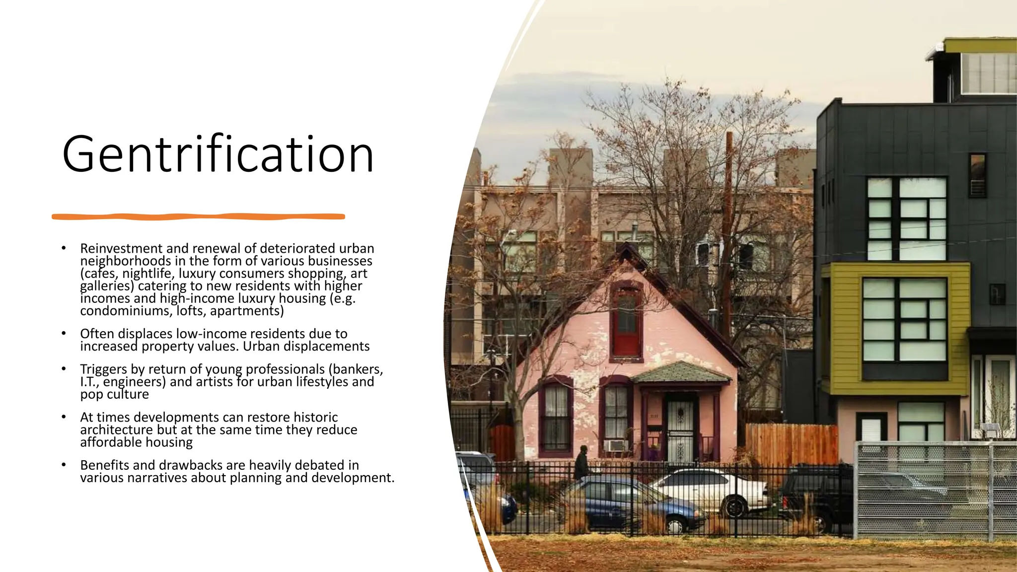 Gentrification
• Reinvestment and renewal of deteriorated urban
neighborhoods in the form of various businesses
(cafes, nightlife, luxury consumers shopping, art
galleries) catering to new residents with higher
incomes and high-income luxury housing (e.g.
condominiums, lofts, apartments)
• Often displaces low-income residents due to
increased property values. Urban displacements
• Triggers by return of young professionals (bankers,
I.T., engineers) and artists for urban lifestyles and
pop culture
• At times developments can restore historic
architecture but at the same time they reduce
affordable housing
• Benefits and drawbacks are heavily debated in
various narratives about planning and development.
 