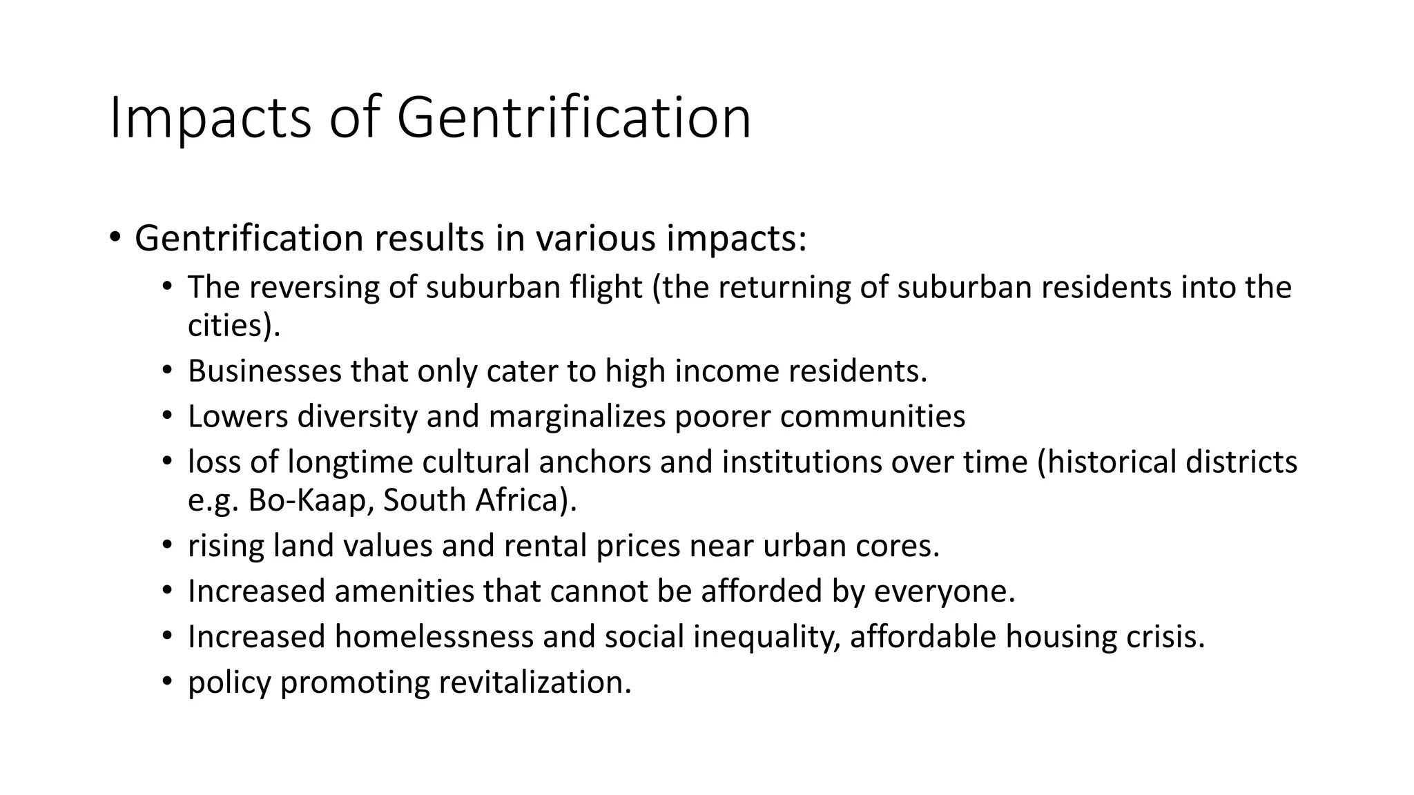 Impacts of Gentrification
• Gentrification results in various impacts:
• The reversing of suburban flight (the returning of suburban residents into the
cities).
• Businesses that only cater to high income residents.
• Lowers diversity and marginalizes poorer communities
• loss of longtime cultural anchors and institutions over time (historical districts
e.g. Bo-Kaap, South Africa).
• rising land values and rental prices near urban cores.
• Increased amenities that cannot be afforded by everyone.
• Increased homelessness and social inequality, affordable housing crisis.
• policy promoting revitalization.
 