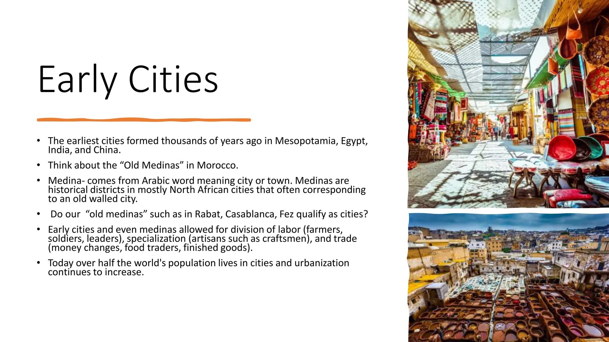 Early Cities
• The earliest cities formed thousands of years ago in Mesopotamia, Egypt,
India, and China.
• Think about the “Old Medinas” in Morocco.
• Medina- comes from Arabic word meaning city or town. Medinas are
historical districts in mostly North African cities that often corresponding
to an old walled city.
• Do our “old medinas” such as in Rabat, Casablanca, Fez qualify as cities?
• Early cities and even medinas allowed for division of labor (farmers,
soldiers, leaders), specialization (artisans such as craftsmen), and trade
(money changes, food traders, finished goods).
• Today over half the world's population lives in cities and urbanization
continues to increase.
 