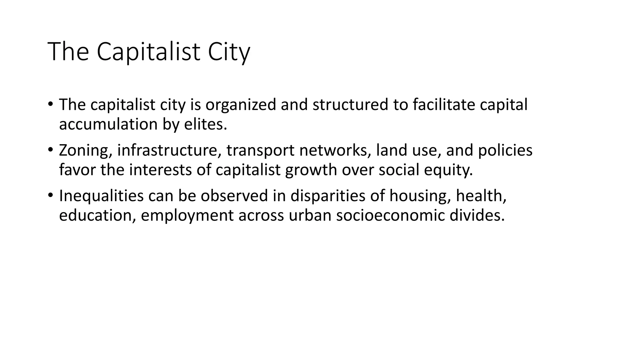 The Capitalist City
• The capitalist city is organized and structured to facilitate capital
accumulation by elites.
• Zoning, infrastructure, transport networks, land use, and policies
favor the interests of capitalist growth over social equity.
• Inequalities can be observed in disparities of housing, health,
education, employment across urban socioeconomic divides.
 