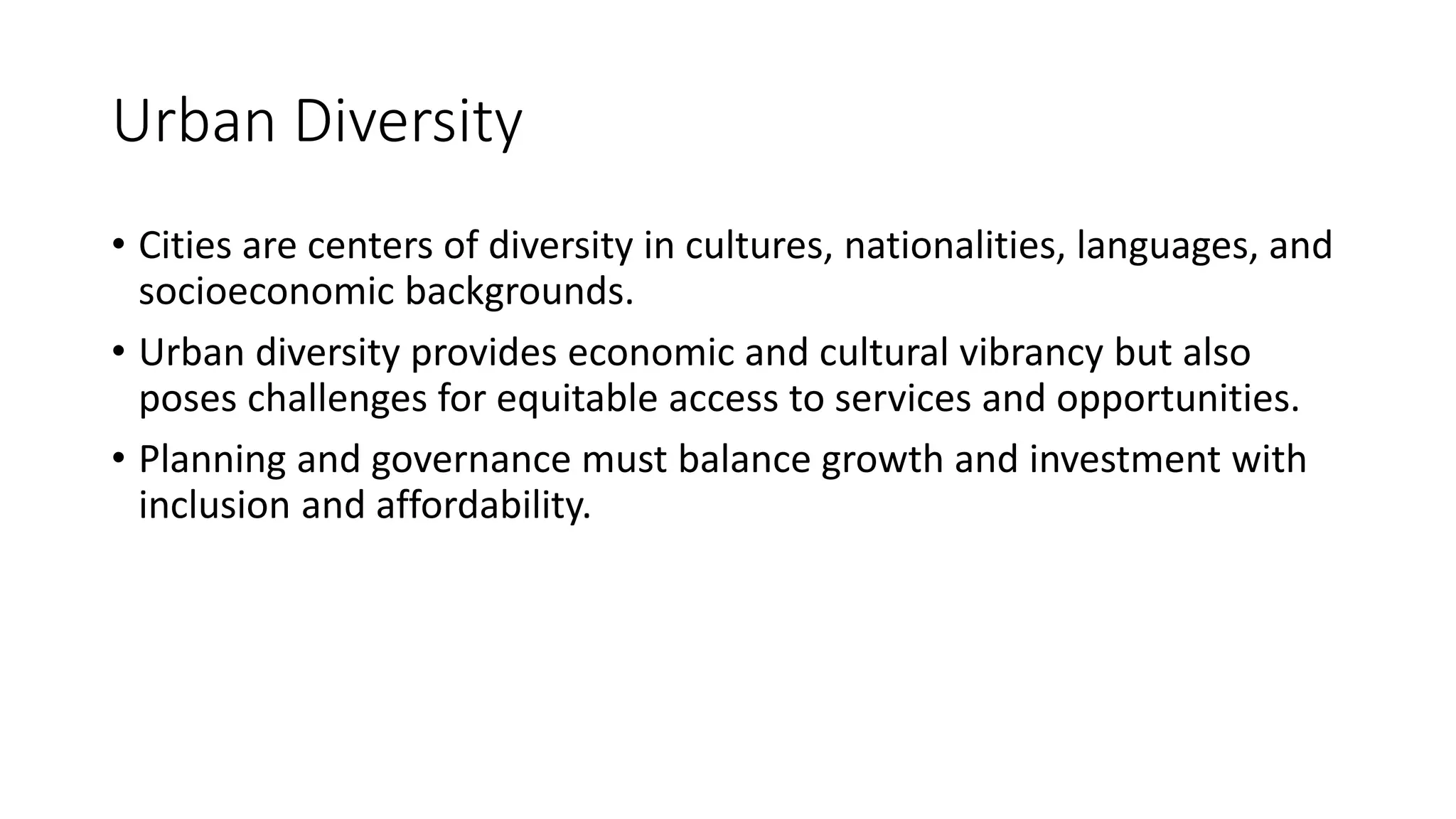 Urban Diversity
• Cities are centers of diversity in cultures, nationalities, languages, and
socioeconomic backgrounds.
• Urban diversity provides economic and cultural vibrancy but also
poses challenges for equitable access to services and opportunities.
• Planning and governance must balance growth and investment with
inclusion and affordability.
 