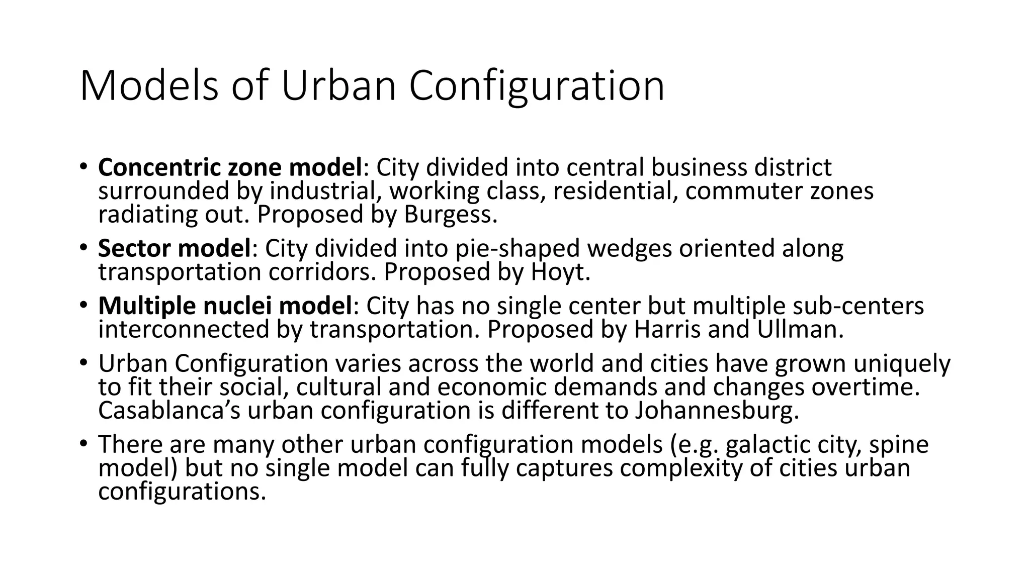 Models of Urban Configuration
• Concentric zone model: City divided into central business district
surrounded by industrial, working class, residential, commuter zones
radiating out. Proposed by Burgess.
• Sector model: City divided into pie-shaped wedges oriented along
transportation corridors. Proposed by Hoyt.
• Multiple nuclei model: City has no single center but multiple sub-centers
interconnected by transportation. Proposed by Harris and Ullman.
• Urban Configuration varies across the world and cities have grown uniquely
to fit their social, cultural and economic demands and changes overtime.
Casablanca’s urban configuration is different to Johannesburg.
• There are many other urban configuration models (e.g. galactic city, spine
model) but no single model can fully captures complexity of cities urban
configurations.
 