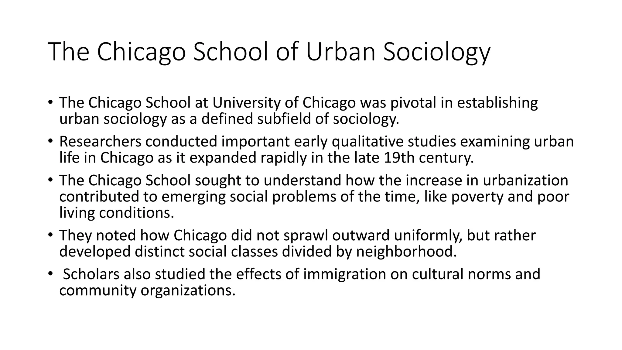 The Chicago School of Urban Sociology
• The Chicago School at University of Chicago was pivotal in establishing
urban sociology as a defined subfield of sociology.
• Researchers conducted important early qualitative studies examining urban
life in Chicago as it expanded rapidly in the late 19th century.
• The Chicago School sought to understand how the increase in urbanization
contributed to emerging social problems of the time, like poverty and poor
living conditions.
• They noted how Chicago did not sprawl outward uniformly, but rather
developed distinct social classes divided by neighborhood.
• Scholars also studied the effects of immigration on cultural norms and
community organizations.
 