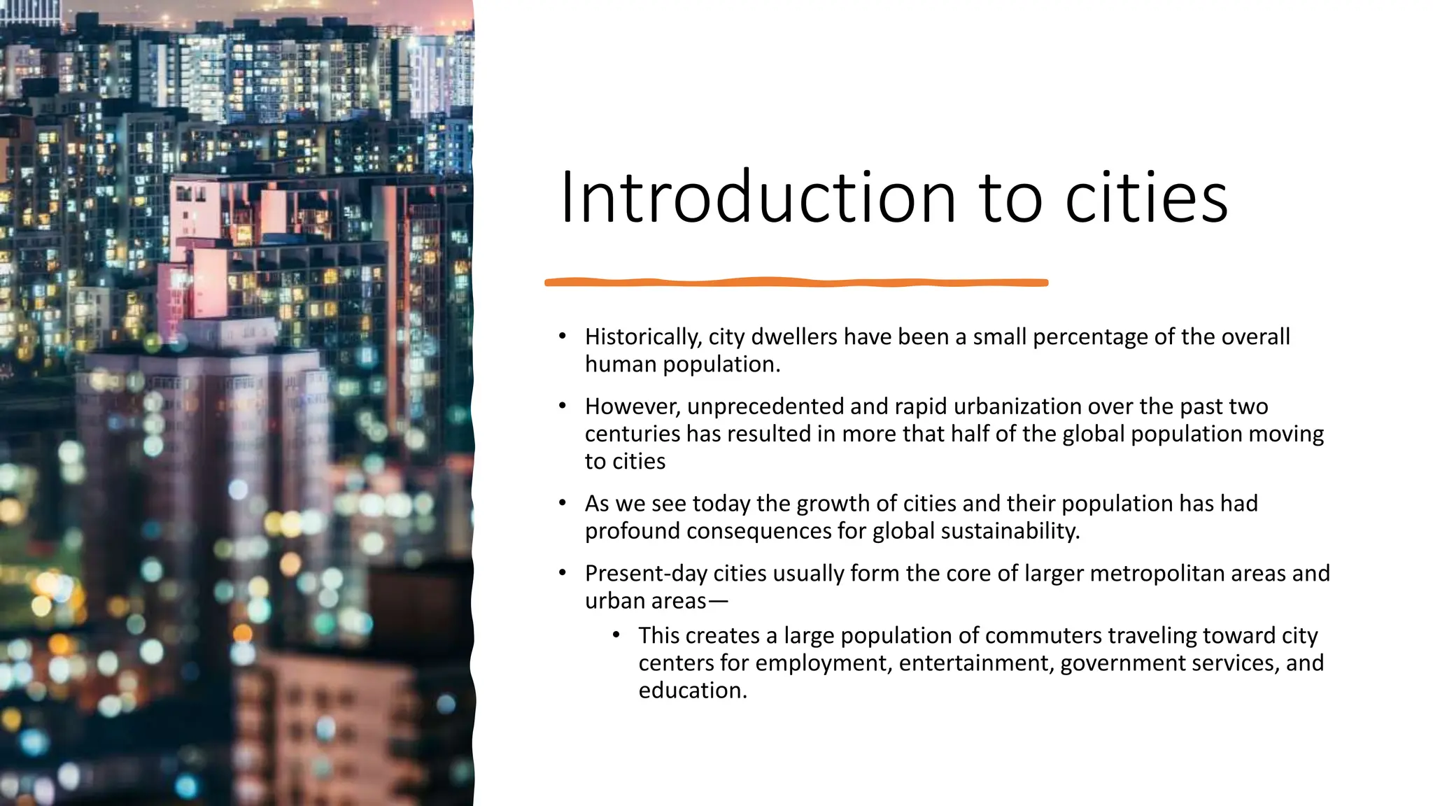 Introduction to cities
• Historically, city dwellers have been a small percentage of the overall
human population.
• However, unprecedented and rapid urbanization over the past two
centuries has resulted in more that half of the global population moving
to cities
• As we see today the growth of cities and their population has had
profound consequences for global sustainability.
• Present-day cities usually form the core of larger metropolitan areas and
urban areas—
• This creates a large population of commuters traveling toward city
centers for employment, entertainment, government services, and
education.
 
