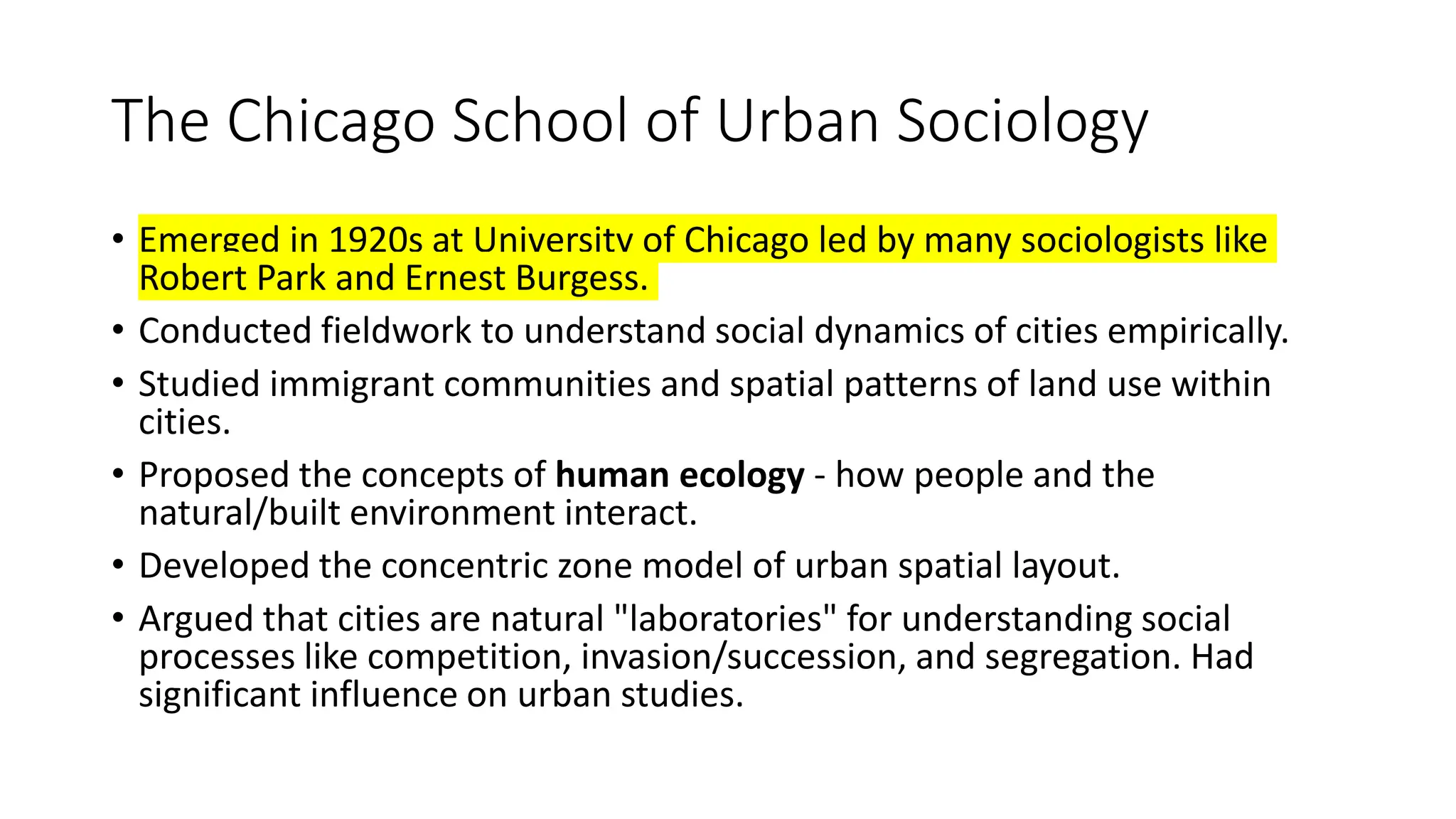 The Chicago School of Urban Sociology
• Emerged in 1920s at University of Chicago led by many sociologists like
Robert Park and Ernest Burgess.
• Conducted fieldwork to understand social dynamics of cities empirically.
• Studied immigrant communities and spatial patterns of land use within
cities.
• Proposed the concepts of human ecology - how people and the
natural/built environment interact.
• Developed the concentric zone model of urban spatial layout.
• Argued that cities are natural "laboratories" for understanding social
processes like competition, invasion/succession, and segregation. Had
significant influence on urban studies.
 
