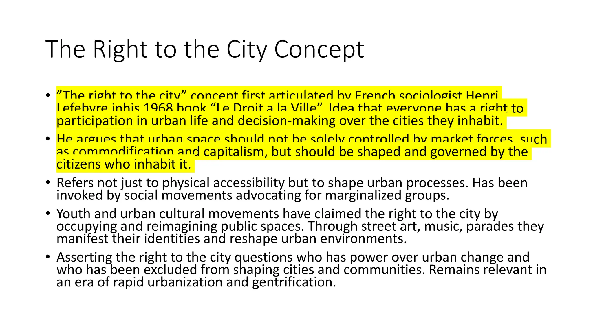 The Right to the City Concept
• ”The right to the city” concept first articulated by French sociologist Henri
Lefebvre inhis 1968 book “Le Droit a la Ville”. Idea that everyone has a right to
participation in urban life and decision-making over the cities they inhabit.
• He argues that urban space should not be solely controlled by market forces, such
as commodification and capitalism, but should be shaped and governed by the
citizens who inhabit it.
• Refers not just to physical accessibility but to shape urban processes. Has been
invoked by social movements advocating for marginalized groups.
• Youth and urban cultural movements have claimed the right to the city by
occupying and reimagining public spaces. Through street art, music, parades they
manifest their identities and reshape urban environments.
• Asserting the right to the city questions who has power over urban change and
who has been excluded from shaping cities and communities. Remains relevant in
an era of rapid urbanization and gentrification.
 