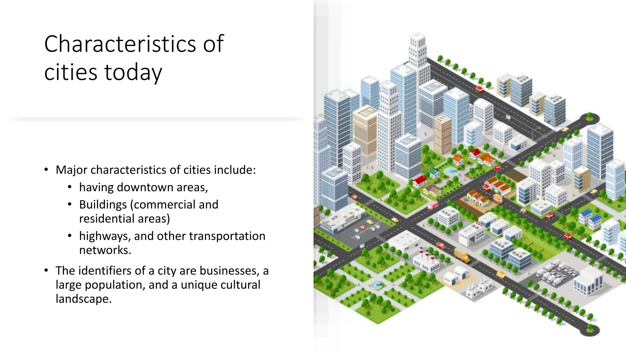 Characteristics of
cities today
• Major characteristics of cities include:
• having downtown areas,
• Buildings (commercial and
residential areas)
• highways, and other transportation
networks.
• The identifiers of a city are businesses, a
large population, and a unique cultural
landscape.
 