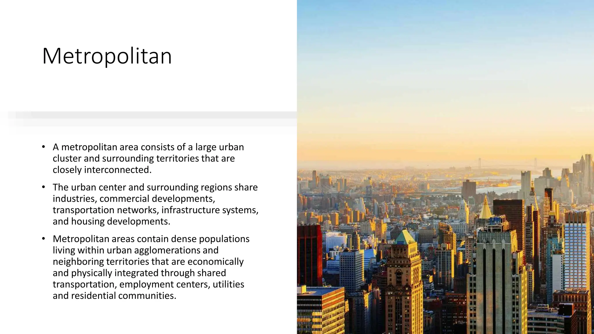 Metropolitan
• A metropolitan area consists of a large urban
cluster and surrounding territories that are
closely interconnected.
• The urban center and surrounding regions share
industries, commercial developments,
transportation networks, infrastructure systems,
and housing developments.
• Metropolitan areas contain dense populations
living within urban agglomerations and
neighboring territories that are economically
and physically integrated through shared
transportation, employment centers, utilities
and residential communities.
 