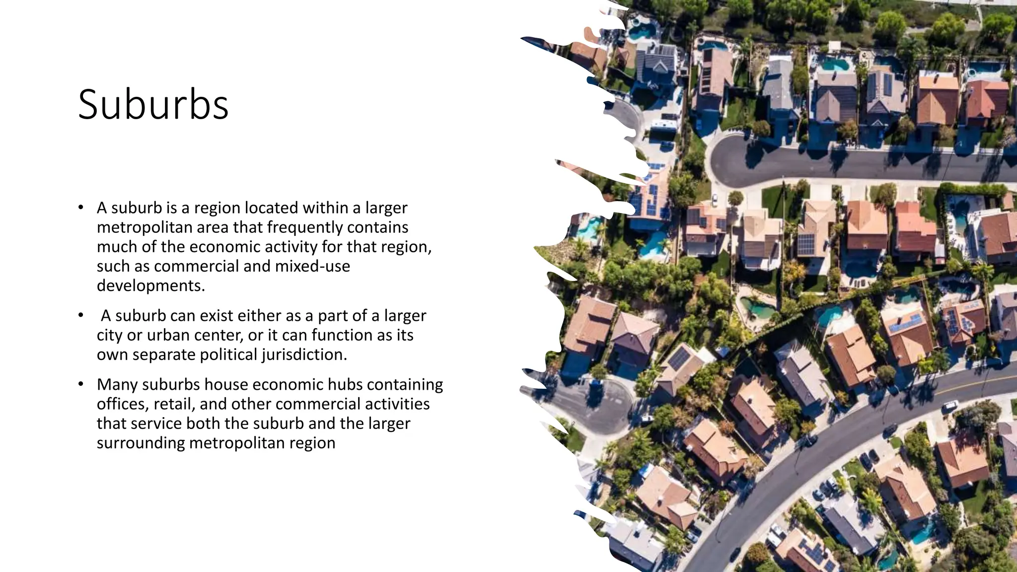 Suburbs
• A suburb is a region located within a larger
metropolitan area that frequently contains
much of the economic activity for that region,
such as commercial and mixed-use
developments.
• A suburb can exist either as a part of a larger
city or urban center, or it can function as its
own separate political jurisdiction.
• Many suburbs house economic hubs containing
offices, retail, and other commercial activities
that service both the suburb and the larger
surrounding metropolitan region
 