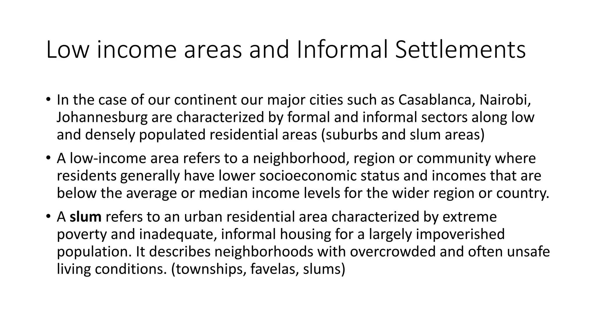 Low income areas and Informal Settlements
• In the case of our continent our major cities such as Casablanca, Nairobi,
Johannesburg are characterized by formal and informal sectors along low
and densely populated residential areas (suburbs and slum areas)
• A low-income area refers to a neighborhood, region or community where
residents generally have lower socioeconomic status and incomes that are
below the average or median income levels for the wider region or country.
• A slum refers to an urban residential area characterized by extreme
poverty and inadequate, informal housing for a largely impoverished
population. It describes neighborhoods with overcrowded and often unsafe
living conditions. (townships, favelas, slums)
 