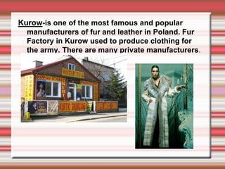 Kurow-is one of the most famous and popular
  manufacturers of fur and leather in Poland. Fur
  Factory in Kurow used to produce clothing for
  the army. There are many private manufacturers.
 