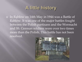    In Rąblów on 14th May in 1944 was a Battle of
    Rablów. It was one of the major battles fought
    between the Polish partisans and the Wermacht
    and SS. German soldiers were over two times
    more than the Polish. This battle has not been
    resolved.
 