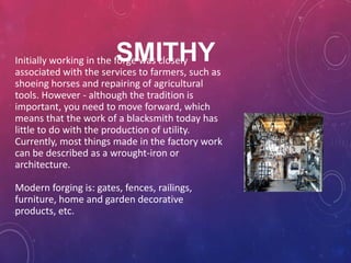 SMITHY
Initially working in the forge was closely
associated with the services to farmers, such as
shoeing horses and repairing of agricultural
tools. However - although the tradition is
important, you need to move forward, which
means that the work of a blacksmith today has
little to do with the production of utility.
Currently, most things made ​in the factory work
can be described as a wrought-iron or
architecture.

Modern forging is: gates, fences, railings,
furniture, home and garden decorative
products, etc.
 