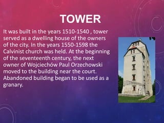 TOWER
It was built in the years 1510-1540 , tower
served as a dwelling house of the owners
of the city. In the years 1550-1598 the
Calvinist church was held. At the beginning
of the seventeenth century, the next
owner of Wojciechów Paul Orzechowski
moved to the building near the court.
Abandoned building began to be used as a
granary.
 