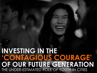 INVESTING IN THE

‘CONTAGIOUS COURAGE’

OF OUR FUTURE GENERATION
THE UNDER-ESTIMATED ROLE OF YOUTH IN CITIES

 