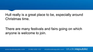 Hull really is a great place to be, especially around
Christmas time.
There are many festivals and fairs going on which
anyone is welcome to join.

 