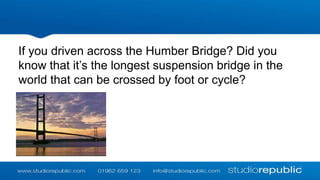 If you driven across the Humber Bridge? Did you
know that it’s the longest suspension bridge in the
world that can be crossed by foot or cycle?

 
