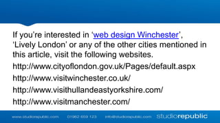 If you’re interested in ‘web design Winchester’,
‘Lively London’ or any of the other cities mentioned in
this article, visit the following websites.
http://www.cityoflondon.gov.uk/Pages/default.aspx
http://www.visitwinchester.co.uk/
http://www.visithullandeastyorkshire.com/
http://www.visitmanchester.com/

 