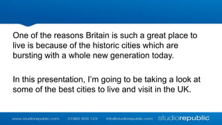 One of the reasons Britain is such a great place to
live is because of the historic cities which are
bursting with a whole new generation today.
In this presentation, I’m going to be taking a look at
some of the best cities to live and visit in the UK.

 