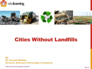 Slide 1
Cities Without Landfills
©2013 Ekonnect Knowledge Foundation
By
Dr. Prasad Modak,
Director, Ekonnect Knowledge Foundation
 