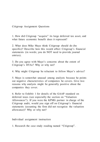 Citigroup Assignment Questions
1. How did Citigroup “acquire” its large deferred tax asset, and
what future economic benefit does it represent?
2. What does Mike Mayo think Citigroup should do (be
specific)? Describe how this would affect Citigroup’s financial
statements (in words; you do NOT need to provide journal
entries).
3. Do you agree with Mayo’s concerns about the extent of
Citigroup’s DTAs? Why or why not?
4. Why might Citigroup be reluctant to follow Mayo’s advice?
5. Mayo is somewhat unusual among analysts because he points
out negative characteristics of companies he covers. Give two
reasons why analysts might be generally positive about the
companies they cover.
6. Refer to Exhibit 1 for details of the GAAP standard on
deferred taxes (see especially the section on “Valuation
Allowances”). If you were the KPMG partner in charge of the
Citigroup audit, would you sign off on Citigroup’s financial
statements (assuming the firm did not recognize the valuation
allowance)? Why or why not?
Individual assignment instruction
1. Research the case study reading named “Citigroup”.
 