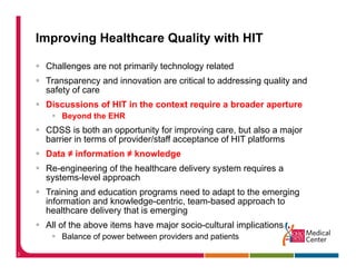 Improving Healthcare Quality with HIT

     Challenges are not primarily technology related
     Transparency and innovation are critical to addressing q
           p      y                                       g quality and
                                                                  y
     safety of care
     Discussions of HIT in the context require a broader aperture
         Beyond the EHR
           y
     CDSS is both an opportunity for improving care, but also a major
     barrier in terms of provider/staff acceptance of HIT platforms
     Data ≠ information ≠ knowledge
     Re-engineering of the healthcare delivery system requires a
     systems-level approach
     Training d d
     T i i and education programs need t adapt t th emerging
                        ti                d to d t to the      i
     information and knowledge-centric, team-based approach to
     healthcare delivery that is emerging
     All of the above items have major socio cultural implications
                                       socio-cultural
         Balance of power between providers and patients

3
 