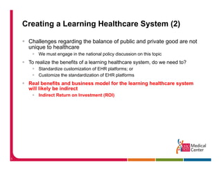 Creating a Learning Healthcare System (2)

     Challenges regarding the balance of public and private good are not
     unique to healthcare
         We must engage in the national policy discussion on this topic
     To realize the benefits of a learning healthcare system, do we need to?
         Standardize customization of EHR platforms; or
         Customize the standardization of EHR platforms
     Real benefits and business model for the learning healthcare system
     will likely be indirect
         Indirect Return on Investment (ROI)
                                       (   )




5
 