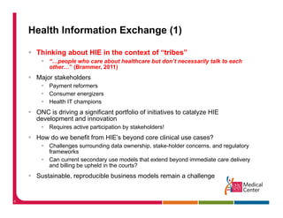 Health Information Exchange (1)

     Thinking about HIE in the context of “tribes”
         “…people who care about healthcare but don’t necessarily talk to each
         other… (Brammer,
         other ” (Brammer 2011)
     Major stakeholders
         Payment reformers
         Consumer energizers
         Health IT champions
     ONC is driving a significant portfolio of initiatives to catalyze HIE
     development and innovation
         Requires active participation by stakeholders!
     How do we benefit from HIE’s beyond core clinical use cases?
         Challenges surrounding data ownership, stake-holder concerns, and regulatory
         frameworks
         f         k
         Can current secondary use models that extend beyond immediate care delivery
         and billing be upheld in the courts?
     Sustainable, reproducible business models remain a challenge


6
 