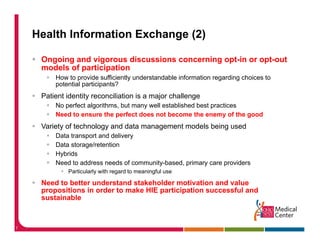 Health Information Exchange (2)

     Ongoing and vigorous discussions concerning opt-in or opt-out
     models of participation
         How to provide sufficiently understandable information regarding choices to
         potential participants?
     Patient identity reconciliation is a major challenge
         No perfect algorithms, but many well established best p
            p         g       ,        y                       practices
         Need to ensure the perfect does not become the enemy of the good
     Variety of technology and data management models being used
         Data transport and delivery
                   p               y
         Data storage/retention
         Hybrids
         Need to address needs of community-based, primary care providers
             Particularly ith
             P ti l l with regard t meaningful use
                                d to    i f l

     Need to better understand stakeholder motivation and value
     propositions in order to make HIE participation successful and
     sustainable



7
 