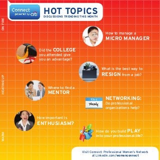 ON FIRE

HOT TOPICS

DISCUSSIONS Trending this Month

How to manage a

Micro Manager

Heating up

Did the college
you attended give
you an advantage?
What is the best way to
resign from a job?
Where to find a

mentor

Networking:

Do professional
organizations help?
How important is

WARM

ENTHUSIASM?
How do you build play
into your professional life?

Visit Connect: Professional Women’s Network
at Linkedin.com/womenconnect

 