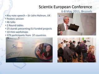 Scientix European Conference
6-8 May 2011, Brussels
• Key note speech – Sir John Holman, UK
• Posters session
• 46 talks
• 2 Round tables
• 25 stands presenting EU funded projects
• 10 mini-workshops
• 379 participants from 37 countries
 
