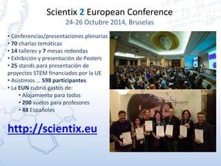 Scientix 2 European Conference
24-26 Octubre 2014, Bruselas
• Conferencias/presentaciones plenarias
• 70 charlas temáticas
• 14 talleres y 7 mesas redondas
• Exhibición y presentación de Posters
• 25 stands para presentación de
proyectos STEM financiados por la UE
• Asistimos … 598 participantes
• La EUN cubrió gastos de:
• Alojamiento para todos
• 200 vuelos para profesores
• 48 Españoles
http://scientix.eu
 