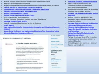 • Austria: Austrian Federal Ministry for Education, the Arts and Culture
• Belgium: Technology International vzw
• Bulgaria: Institute of Mathematics and Informatics, Bulgarian Academy of Sciences
• Cyprus: Learning in Science Group, University of Cyprus
• Czech Republic: Centre for International Cooperation in Education
• Denmark: National Centre for Science Education
• Estonia: Estonian Research Council
• Finland: University of Helsinki, LUMA Centre
• France: La main à la pâte Foundation
• Greece: Computer Technology Institute and Press "Diophantus”
• Hungary: Educatio Public Services
• Ireland: Professional Development Service for Teachers
• Israel: Makash
• Italy: National Institute for Documentation, Innovation and Educational Research
(INDIRE)
• Latvia: Center for Science and Mathematics Education of the University of Latvia
• Lithuania: Education Development Centre
• Lithuania: Education Development Centre
• Malta: Directorate for Quality and
Standards in Education, Ministry of
Education and Employment
• Netherlands: National Science & Technology
Platform (Platform Beta Techniek)
• Norway: The Norwegian Centre for Science
Education
• Poland: Faculty of Mathematics and
Computer Science, Nicolaus Copernicus
University in Torun
• Portugal: Directorate General for Education
, Ministry of Education and Science
• Slovenia: National Education Institute
• Spain: The Spanish Foundation for Science
and Technology
• Switzerland: Swiss Media Institute for
Education and Culture
• Turkey: Directorate General For Innovation
And Educational Technology, Ministry of
national Education
• United Kingdom: My science.co - National
Science Learning Centre
 