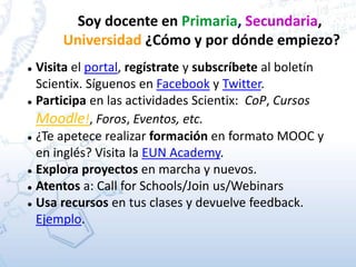 Soy docente en Primaria, Secundaria,
Universidad ¿Cómo y por dónde empiezo?
 Visita el portal, regístrate y subscríbete al boletín
Scientix. Síguenos en Facebook y Twitter.
 Participa en las actividades Scientix: CoP, Cursos
Moodle!, Foros, Eventos, etc.
 ¿Te apetece realizar formación en formato MOOC y
en inglés? Visita la EUN Academy.
 Explora proyectos en marcha y nuevos.
 Atentos a: Call for Schools/Join us/Webinars
 Usa recursos en tus clases y devuelve feedback.
Ejemplo.
 
