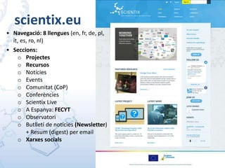 scientix.eu
• Navegació: 8 llengues (en, fr, de, pl,
it, es, ro, nl)
• Seccions:
o Projectes
o Recursos
o Notícies
o Events
o Comunitat (CoP)
o Conferències
o Scientix Live
o A Espanya: FECYT
o Observatori
o Butlletí de noticies (Newsletter)
+ Resum (digest) per email
o Xarxes socials
 