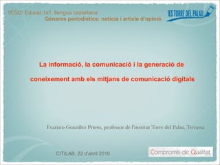 1ESO: Educat 1x1, llengua castellana:
              Gèneres periodístics: notícia i article d’opinió




            La informació, la comunicació i la generació de

         coneixement amb els mitjans de comunicació digitals




               Evaristo González Prieto, professor de l’institut Torre del Palau, Terrassa




                   CITILAB, 22 d’abril 2010
 