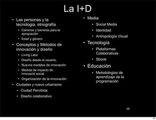 La I+D
• Las personas y la                   • Media
  tecnologia, etnografía                   • Social Media
   • Caminos y barreras para la            • Identidad
     apropiación
                                           • Antropología Visual
   • Edad y género
• Conceptos y Métodos de              • Tecnología
  innovación y diseño                      • Plataformas
   • Living Labs                             Colaborativas
   • Diseño desde el usuario,              • Sbook
   • Nuevos modelos de innovación     • Educación
   • Medida de impacto de
     innovació social                      • Metodologias de
                                             aprendizaje de la
   • Organización de la innovación
                                             programación
• Ciudades y nuevo urbanismo
  • Ciudad Percibida
  • Diseño colaborativo


                                                                 48


                                                                      48
 