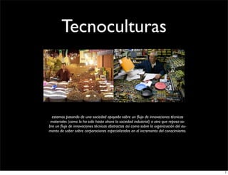 Tecnoculturas



  estamos pasando de una sociedad apoyada sobre un ﬂujo de innovaciones técnicas
 materiales (como lo ha sido hasta ahora la sociedad industrial) a otra que reposa so­
bre un ﬂujo de innovaciones técnicas abstractas así como sobre la organización del au­
mento de saber sobre corporaciones especializadas en el incremento del conocimiento.




                                                                                         7
 