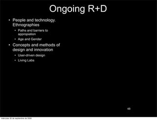 Ongoing R+D
        • People and technology.
          Ethnographies
               • Paths and barriers to
                 appropiation
               • Age and Gender
        • Concepts and methods of
          design and innovation
               • User-driven design
               • Living Labs




                                                       48


miércoles 30 de septiembre de 2009
 