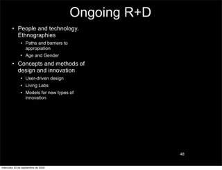 Ongoing R+D
        • People and technology.
          Ethnographies
               • Paths and barriers to
                 appropiation
               • Age and Gender
        • Concepts and methods of
          design and innovation
               • User-driven design
               • Living Labs
               • Models for new types of
                 innovation




                                                       48


miércoles 30 de septiembre de 2009
 