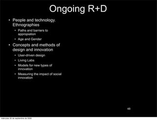 Ongoing R+D
        • People and technology.
          Ethnographies
               • Paths and barriers to
                 appropiation
               • Age and Gender
        • Concepts and methods of
          design and innovation
               • User-driven design
               • Living Labs
               • Models for new types of
                 innovation
               • Measuring the impact of social
                 innovation




                                                       48


miércoles 30 de septiembre de 2009
 