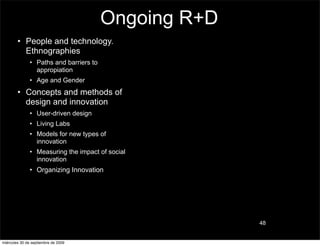 Ongoing R+D
        • People and technology.
          Ethnographies
               • Paths and barriers to
                 appropiation
               • Age and Gender
        • Concepts and methods of
          design and innovation
               • User-driven design
               • Living Labs
               • Models for new types of
                 innovation
               • Measuring the impact of social
                 innovation
               • Organizing Innovation




                                                       48


miércoles 30 de septiembre de 2009
 