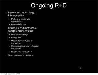 Ongoing R+D
        • People and technology.
          Ethnographies
               • Paths and barriers to
                 appropiation
               • Age and Gender
        • Concepts and methods of
          design and innovation
               • User-driven design
               • Living Labs
               • Models for new types of
                 innovation
               • Measuring the impact of social
                 innovation
               • Organizing Innovation
        • Cities and new urbanisms




                                                       48


miércoles 30 de septiembre de 2009
 