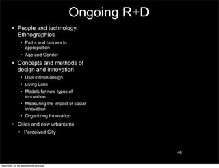 Ongoing R+D
        • People and technology.
          Ethnographies
               • Paths and barriers to
                 appropiation
               • Age and Gender
        • Concepts and methods of
          design and innovation
               • User-driven design
               • Living Labs
               • Models for new types of
                 innovation
               • Measuring the impact of social
                 innovation
               • Organizing Innovation
        • Cities and new urbanisms
             • Perceived City



                                                       48


miércoles 30 de septiembre de 2009
 